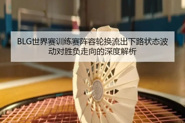 BLG世界赛训练赛阵容轮换流出下路状态波动对胜负走向的深度解析